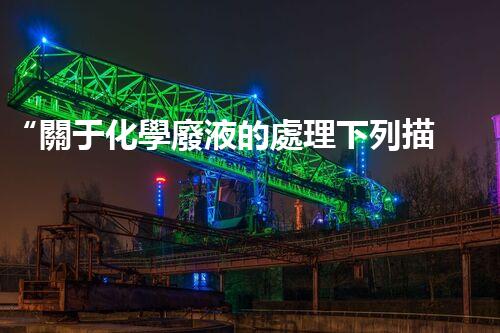 “關于化學廢液的處理下列描述正確的是——環(huán)保新篇章，清潔生產新標桿”